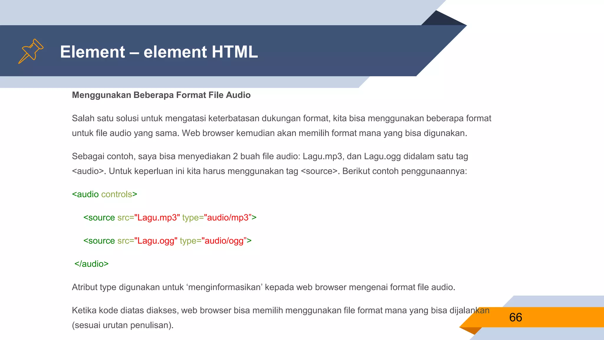Element – element HTML
Menggunakan Beberapa Format File Audio
Salah satu solusi untuk mengatasi keterbatasan dukungan format, kita bisa menggunakan beberapa format
untuk file audio yang sama. Web browser kemudian akan memilih format mana yang bisa digunakan.
Sebagai contoh, saya bisa menyediakan 2 buah file audio: Lagu.mp3, dan Lagu.ogg didalam satu tag
<audio>. Untuk keperluan ini kita harus menggunakan tag <source>. Berikut contoh penggunaannya:
<audio controls>
<source src="Lagu.mp3" type="audio/mp3”>
<source src="Lagu.ogg" type="audio/ogg”>
</audio>
Atribut type digunakan untuk ‘menginformasikan’ kepada web browser mengenai format file audio.
Ketika kode diatas diakses, web browser bisa memilih menggunakan file format mana yang bisa dijalankan
(sesuai urutan penulisan).
66
 