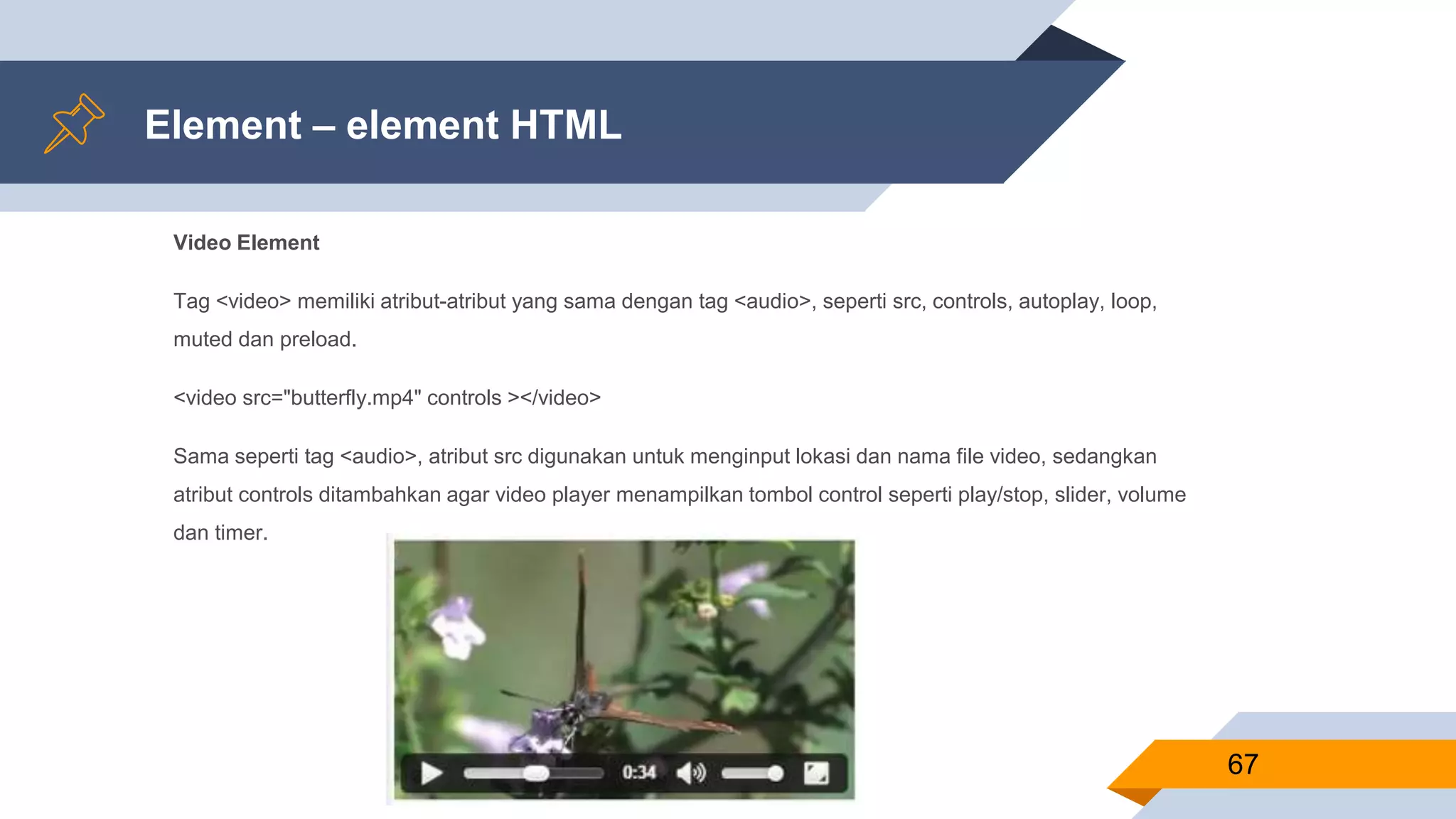 Element – element HTML
Video Element
Tag <video> memiliki atribut-atribut yang sama dengan tag <audio>, seperti src, controls, autoplay, loop,
muted dan preload.
<video src="butterfly.mp4" controls ></video>
Sama seperti tag <audio>, atribut src digunakan untuk menginput lokasi dan nama file video, sedangkan
atribut controls ditambahkan agar video player menampilkan tombol control seperti play/stop, slider, volume
dan timer.
67
 