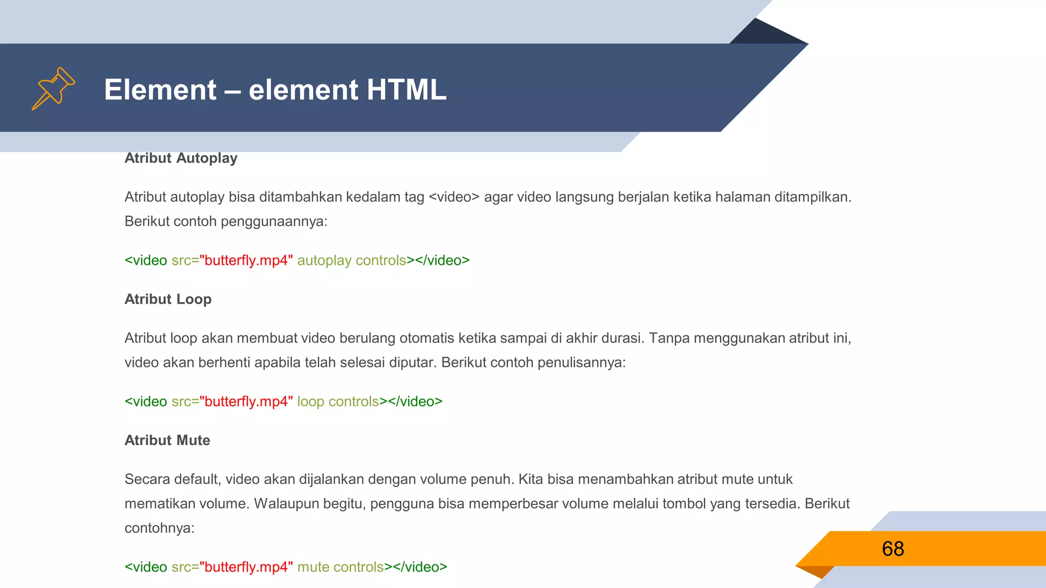 Element – element HTML
Atribut Autoplay
Atribut autoplay bisa ditambahkan kedalam tag <video> agar video langsung berjalan ketika halaman ditampilkan.
Berikut contoh penggunaannya:
<video src="butterfly.mp4" autoplay controls></video>
Atribut Loop
Atribut loop akan membuat video berulang otomatis ketika sampai di akhir durasi. Tanpa menggunakan atribut ini,
video akan berhenti apabila telah selesai diputar. Berikut contoh penulisannya:
<video src="butterfly.mp4" loop controls></video>
Atribut Mute
Secara default, video akan dijalankan dengan volume penuh. Kita bisa menambahkan atribut mute untuk
mematikan volume. Walaupun begitu, pengguna bisa memperbesar volume melalui tombol yang tersedia. Berikut
contohnya:
<video src="butterfly.mp4" mute controls></video>
68
 