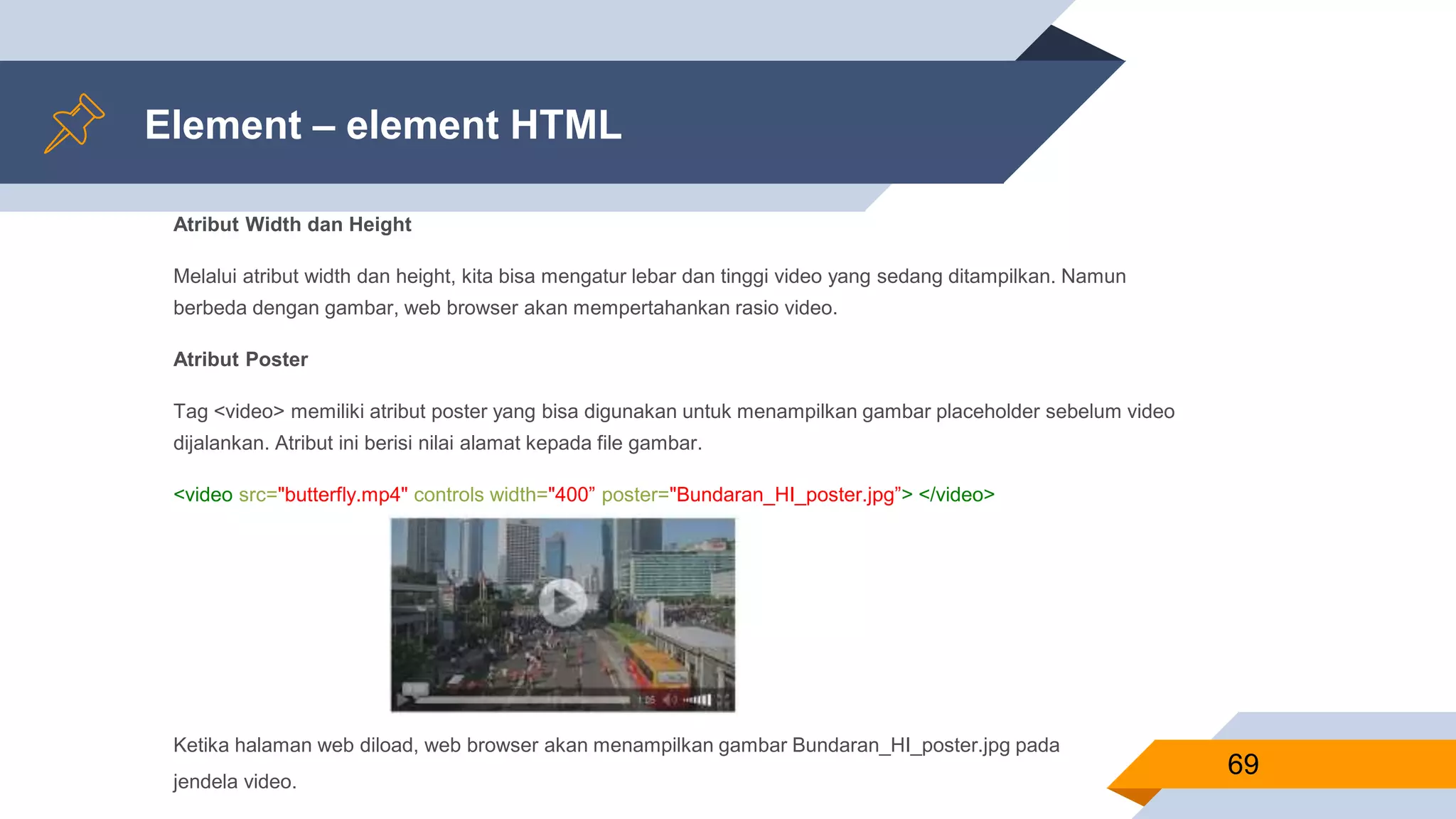 Element – element HTML
Atribut Width dan Height
Melalui atribut width dan height, kita bisa mengatur lebar dan tinggi video yang sedang ditampilkan. Namun
berbeda dengan gambar, web browser akan mempertahankan rasio video.
Atribut Poster
Tag <video> memiliki atribut poster yang bisa digunakan untuk menampilkan gambar placeholder sebelum video
dijalankan. Atribut ini berisi nilai alamat kepada file gambar.
<video src="butterfly.mp4" controls width="400” poster="Bundaran_HI_poster.jpg”> </video>
69
Ketika halaman web diload, web browser akan menampilkan gambar Bundaran_HI_poster.jpg pada
jendela video.
 