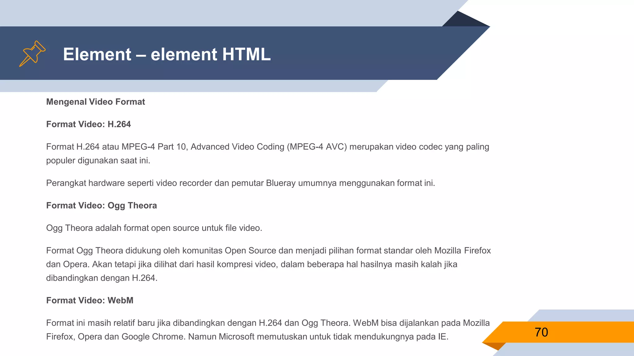 Element – element HTML
Mengenal Video Format
Format Video: H.264
Format H.264 atau MPEG-4 Part 10, Advanced Video Coding (MPEG-4 AVC) merupakan video codec yang paling
populer digunakan saat ini.
Perangkat hardware seperti video recorder dan pemutar Blueray umumnya menggunakan format ini.
Format Video: Ogg Theora
Ogg Theora adalah format open source untuk file video.
Format Ogg Theora didukung oleh komunitas Open Source dan menjadi pilihan format standar oleh Mozilla Firefox
dan Opera. Akan tetapi jika dilihat dari hasil kompresi video, dalam beberapa hal hasilnya masih kalah jika
dibandingkan dengan H.264.
Format Video: WebM
Format ini masih relatif baru jika dibandingkan dengan H.264 dan Ogg Theora. WebM bisa dijalankan pada Mozilla
Firefox, Opera dan Google Chrome. Namun Microsoft memutuskan untuk tidak mendukungnya pada IE. 70
 