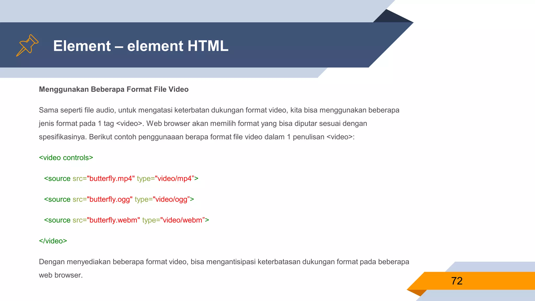 Element – element HTML
Menggunakan Beberapa Format File Video
Sama seperti file audio, untuk mengatasi keterbatan dukungan format video, kita bisa menggunakan beberapa
jenis format pada 1 tag <video>. Web browser akan memilih format yang bisa diputar sesuai dengan
spesifikasinya. Berikut contoh penggunaaan berapa format file video dalam 1 penulisan <video>:
<video controls>
<source src="butterfly.mp4" type="video/mp4”>
<source src="butterfly.ogg" type="video/ogg”>
<source src="butterfly.webm" type="video/webm”>
</video>
Dengan menyediakan beberapa format video, bisa mengantisipasi keterbatasan dukungan format pada beberapa
web browser.
72
 