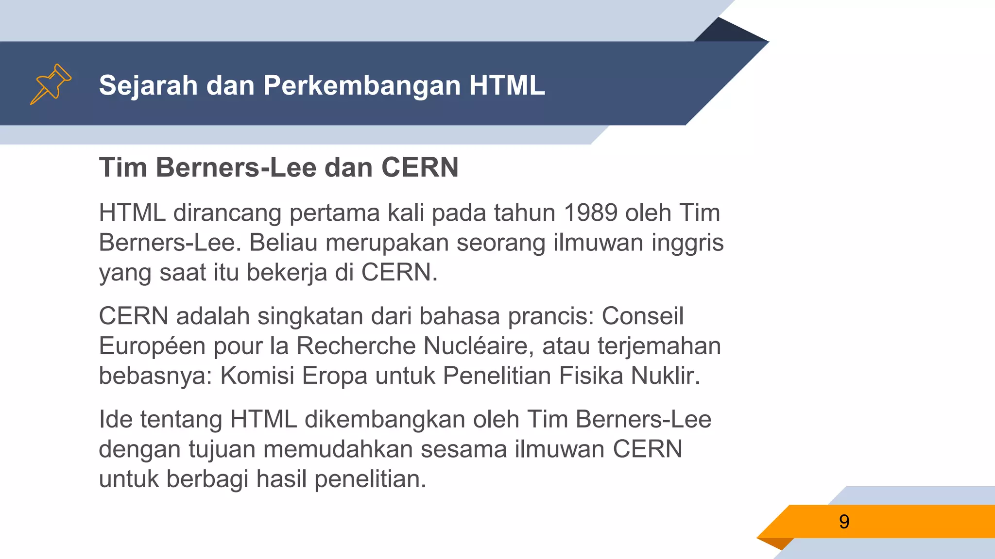 Sejarah dan Perkembangan HTML
Tim Berners-Lee dan CERN
HTML dirancang pertama kali pada tahun 1989 oleh Tim
Berners-Lee. Beliau merupakan seorang ilmuwan inggris
yang saat itu bekerja di CERN.
CERN adalah singkatan dari bahasa prancis: Conseil
Européen pour la Recherche Nucléaire, atau terjemahan
bebasnya: Komisi Eropa untuk Penelitian Fisika Nuklir.
Ide tentang HTML dikembangkan oleh Tim Berners-Lee
dengan tujuan memudahkan sesama ilmuwan CERN
untuk berbagi hasil penelitian.
9
 