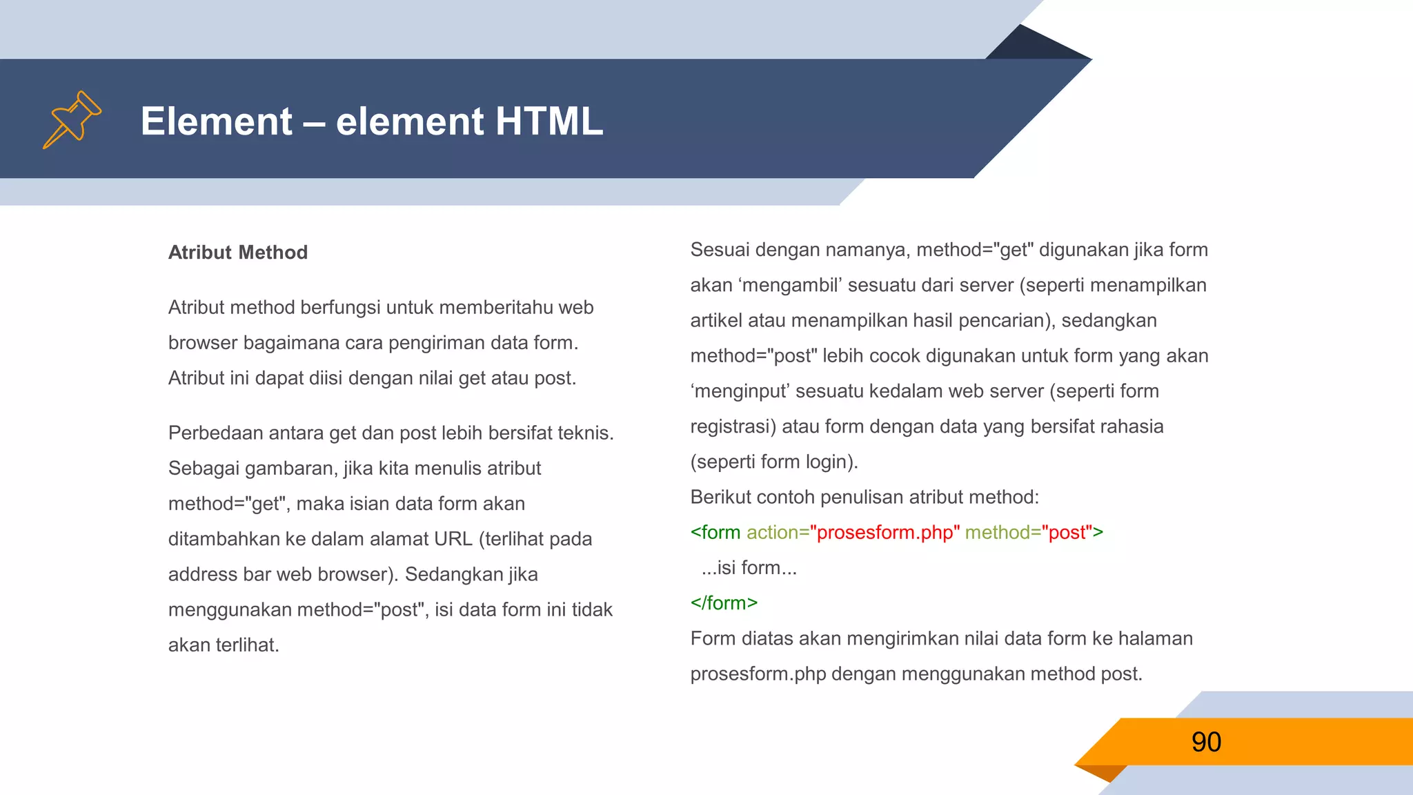 Atribut Method
Atribut method berfungsi untuk memberitahu web
browser bagaimana cara pengiriman data form.
Atribut ini dapat diisi dengan nilai get atau post.
Perbedaan antara get dan post lebih bersifat teknis.
Sebagai gambaran, jika kita menulis atribut
method="get", maka isian data form akan
ditambahkan ke dalam alamat URL (terlihat pada
address bar web browser). Sedangkan jika
menggunakan method="post", isi data form ini tidak
akan terlihat.
Element – element HTML
90
Sesuai dengan namanya, method="get" digunakan jika form
akan ‘mengambil’ sesuatu dari server (seperti menampilkan
artikel atau menampilkan hasil pencarian), sedangkan
method="post" lebih cocok digunakan untuk form yang akan
‘menginput’ sesuatu kedalam web server (seperti form
registrasi) atau form dengan data yang bersifat rahasia
(seperti form login).
Berikut contoh penulisan atribut method:
<form action="prosesform.php" method="post">
...isi form...
</form>
Form diatas akan mengirimkan nilai data form ke halaman
prosesform.php dengan menggunakan method post.
 