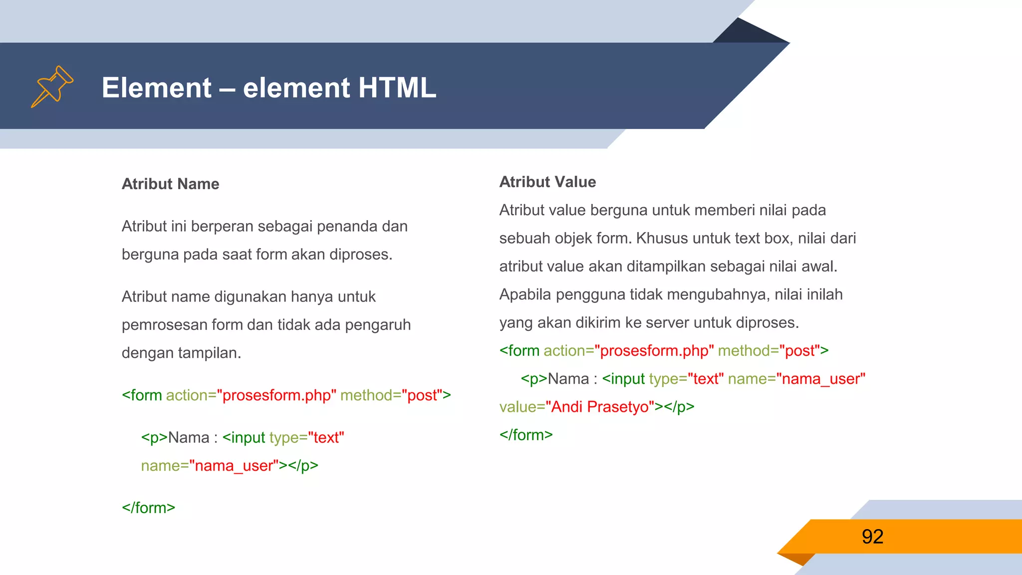 Atribut Name
Atribut ini berperan sebagai penanda dan
berguna pada saat form akan diproses.
Atribut name digunakan hanya untuk
pemrosesan form dan tidak ada pengaruh
dengan tampilan.
<form action="prosesform.php" method="post">
<p>Nama : <input type="text"
name="nama_user"></p>
</form>
Element – element HTML
92
Atribut Value
Atribut value berguna untuk memberi nilai pada
sebuah objek form. Khusus untuk text box, nilai dari
atribut value akan ditampilkan sebagai nilai awal.
Apabila pengguna tidak mengubahnya, nilai inilah
yang akan dikirim ke server untuk diproses.
<form action="prosesform.php" method="post">
<p>Nama : <input type="text" name="nama_user"
value="Andi Prasetyo"></p>
</form>
 