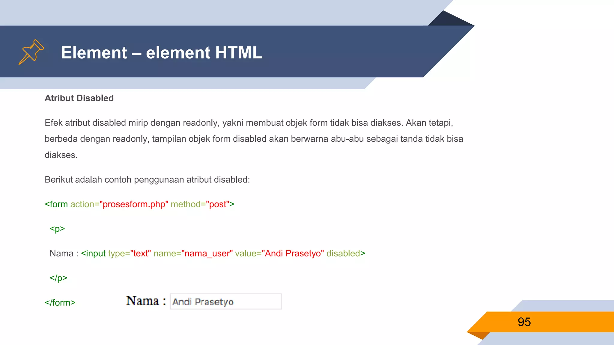 Element – element HTML
Atribut Disabled
Efek atribut disabled mirip dengan readonly, yakni membuat objek form tidak bisa diakses. Akan tetapi,
berbeda dengan readonly, tampilan objek form disabled akan berwarna abu-abu sebagai tanda tidak bisa
diakses.
Berikut adalah contoh penggunaan atribut disabled:
<form action="prosesform.php" method="post">
<p>
Nama : <input type="text" name="nama_user" value="Andi Prasetyo" disabled>
</p>
</form>
95
 