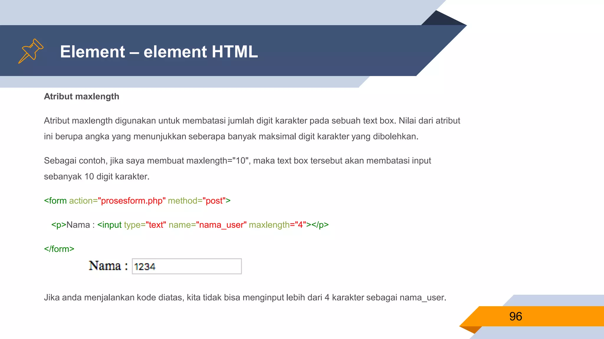Element – element HTML
Atribut maxlength
Atribut maxlength digunakan untuk membatasi jumlah digit karakter pada sebuah text box. Nilai dari atribut
ini berupa angka yang menunjukkan seberapa banyak maksimal digit karakter yang dibolehkan.
Sebagai contoh, jika saya membuat maxlength="10", maka text box tersebut akan membatasi input
sebanyak 10 digit karakter.
<form action="prosesform.php" method="post">
<p>Nama : <input type="text" name="nama_user" maxlength="4"></p>
</form>
Jika anda menjalankan kode diatas, kita tidak bisa menginput lebih dari 4 karakter sebagai nama_user.
96
 