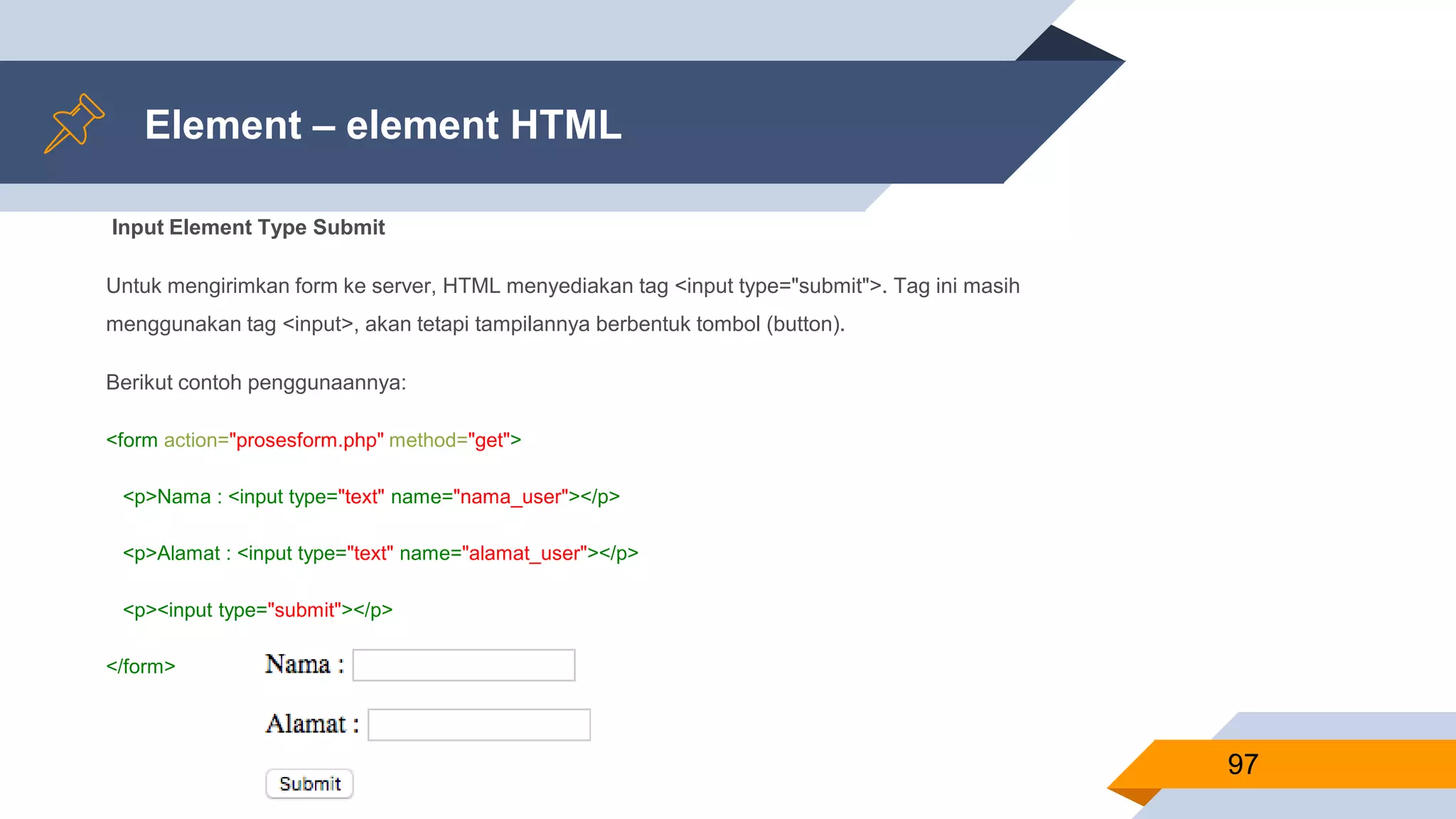Element – element HTML
Input Element Type Submit
Untuk mengirimkan form ke server, HTML menyediakan tag <input type="submit">. Tag ini masih
menggunakan tag <input>, akan tetapi tampilannya berbentuk tombol (button).
Berikut contoh penggunaannya:
<form action="prosesform.php" method="get">
<p>Nama : <input type="text" name="nama_user"></p>
<p>Alamat : <input type="text" name="alamat_user"></p>
<p><input type="submit"></p>
</form>
97
 