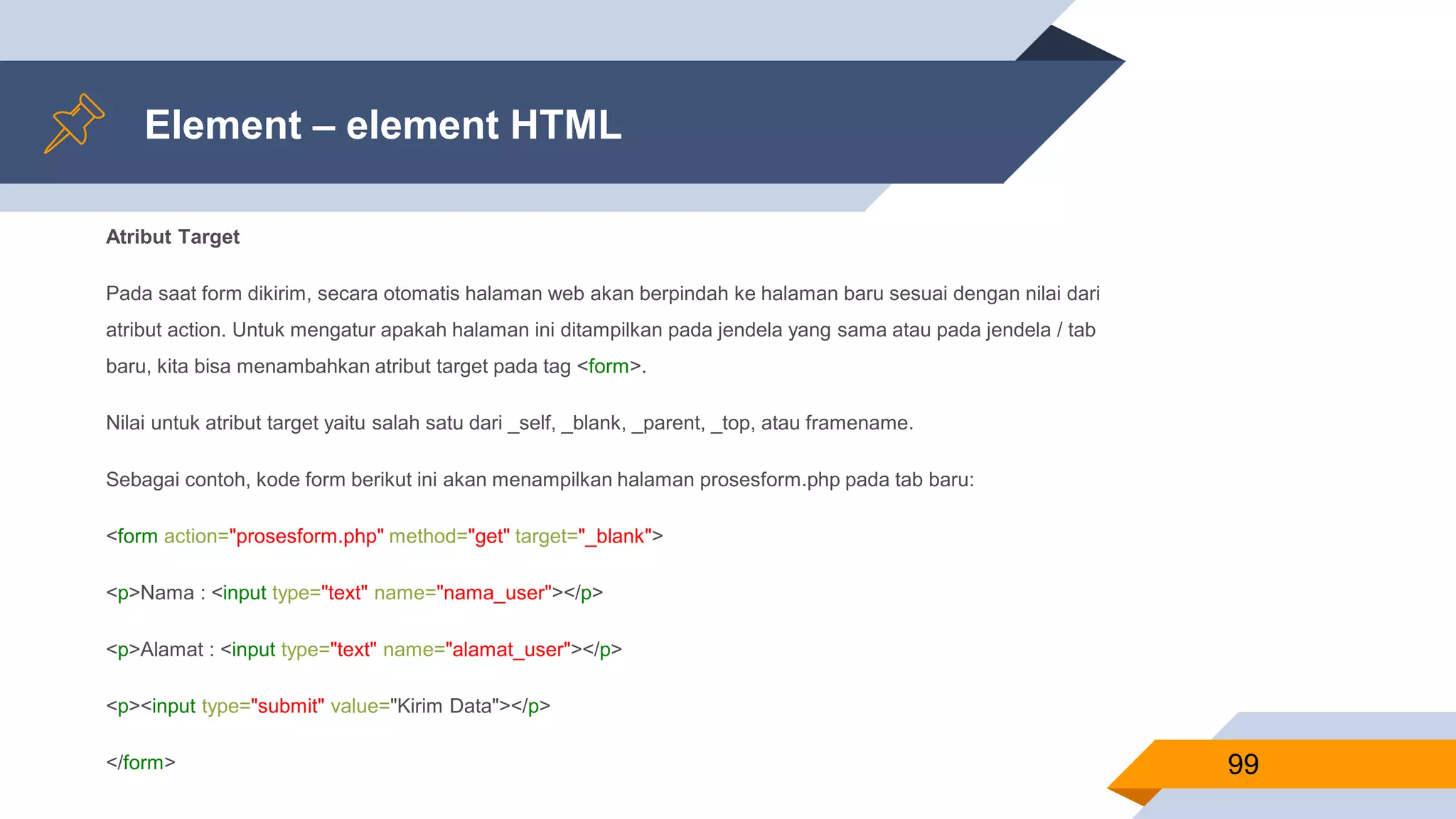 Element – element HTML
Atribut Target
Pada saat form dikirim, secara otomatis halaman web akan berpindah ke halaman baru sesuai dengan nilai dari
atribut action. Untuk mengatur apakah halaman ini ditampilkan pada jendela yang sama atau pada jendela / tab
baru, kita bisa menambahkan atribut target pada tag <form>.
Nilai untuk atribut target yaitu salah satu dari _self, _blank, _parent, _top, atau framename.
Sebagai contoh, kode form berikut ini akan menampilkan halaman prosesform.php pada tab baru:
<form action="prosesform.php" method="get" target="_blank">
<p>Nama : <input type="text" name="nama_user"></p>
<p>Alamat : <input type="text" name="alamat_user"></p>
<p><input type="submit" value="Kirim Data"></p>
</form> 99
 