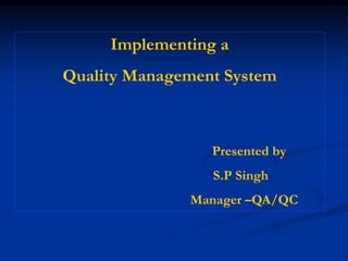 Implementing a
Quality Management System
Presented by
S.P Singh
Manager –QA/QC
 