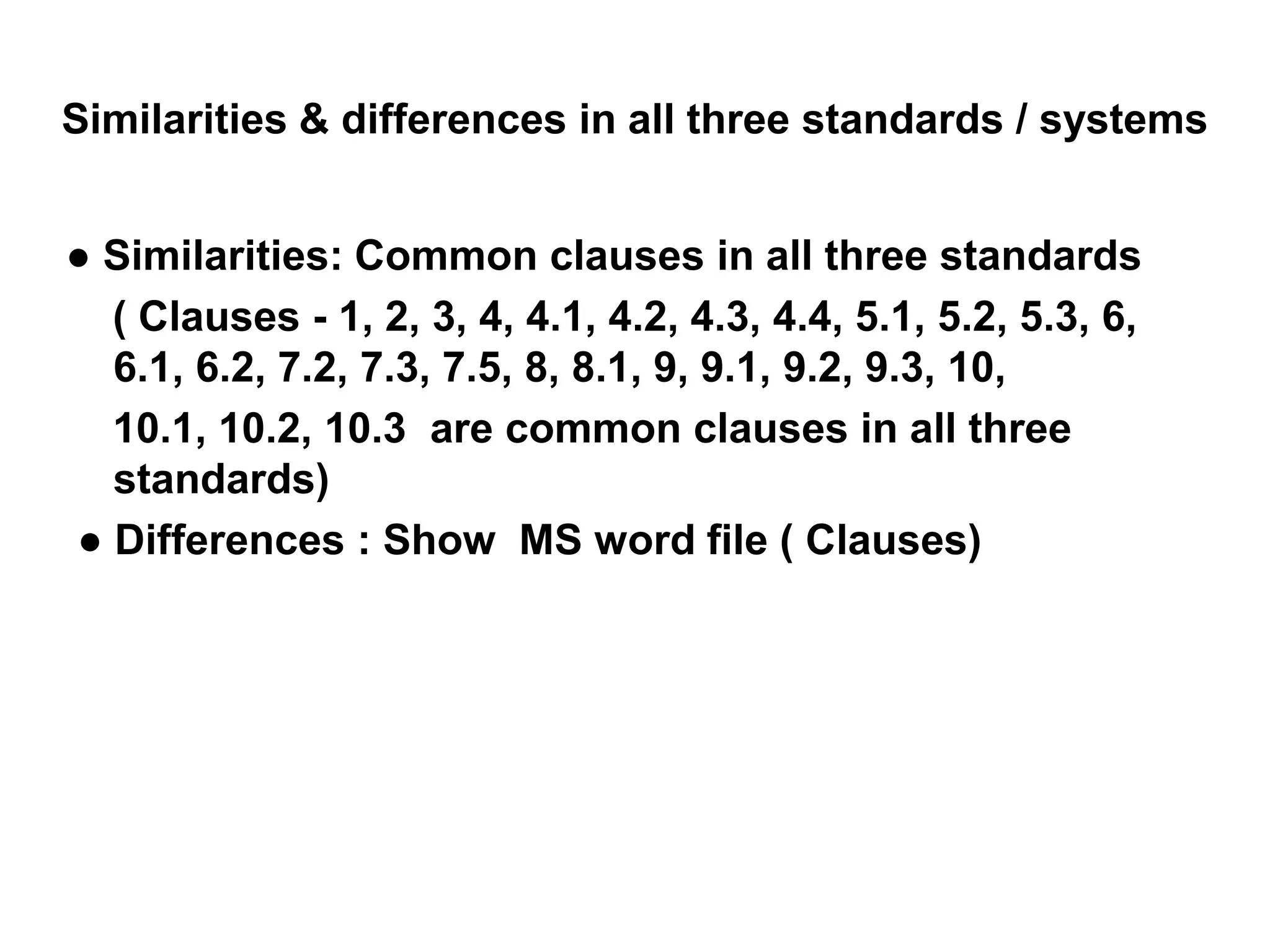 Similarities & differences in all three standards / systems
● Similarities: Common clauses in all three standards
( Clauses - 1, 2, 3, 4, 4.1, 4.2, 4.3, 4.4, 5.1, 5.2, 5.3, 6,
6.1, 6.2, 7.2, 7.3, 7.5, 8, 8.1, 9, 9.1, 9.2, 9.3, 10,
10.1, 10.2, 10.3 are common clauses in all three
standards)
● Differences : Show MS word file ( Clauses)
 