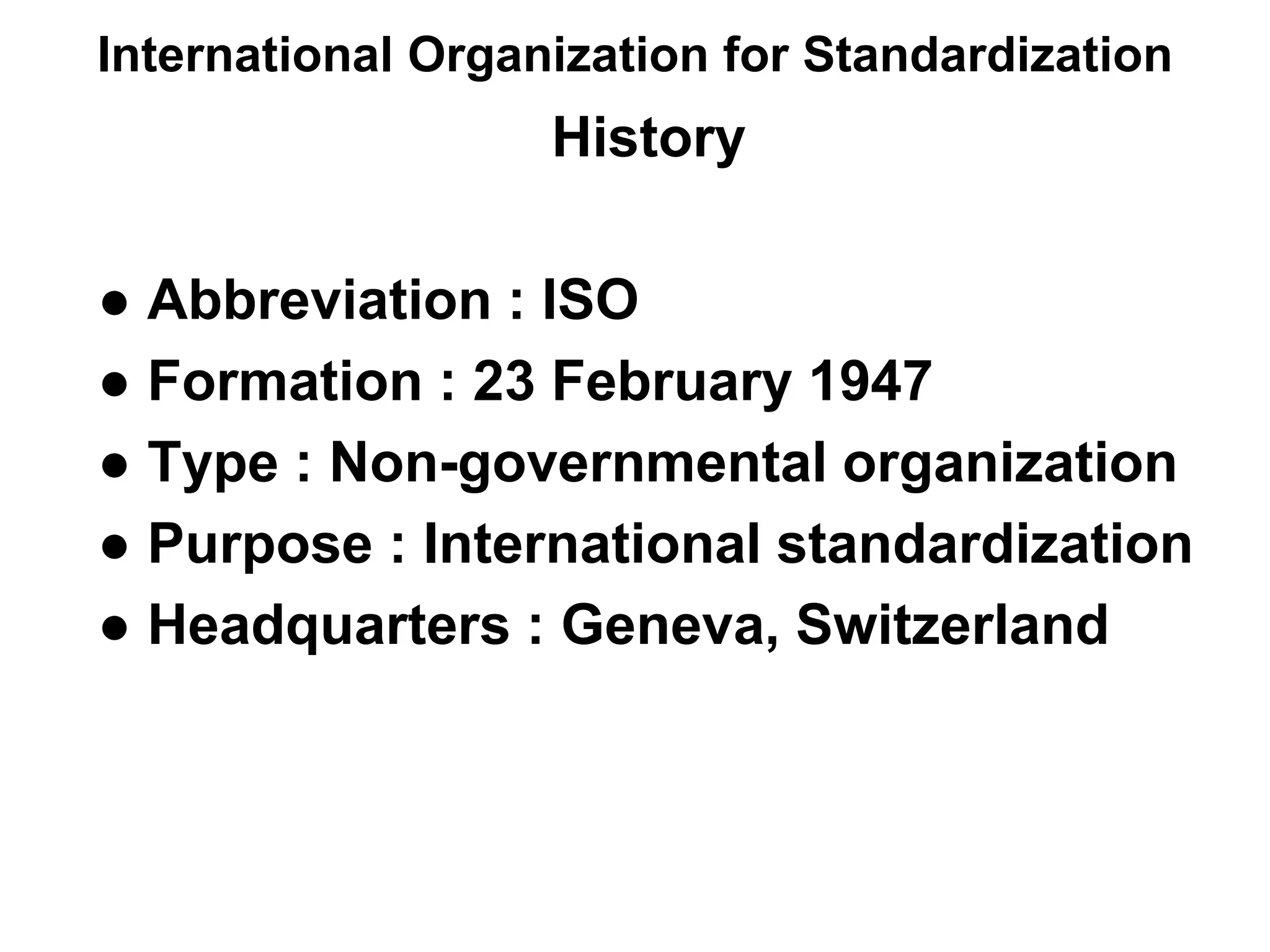 International Organization for Standardization
History
● Abbreviation : ISO
● Formation : 23 February 1947
● Type : Non-governmental organization
● Purpose : International standardization
● Headquarters : Geneva, Switzerland
 