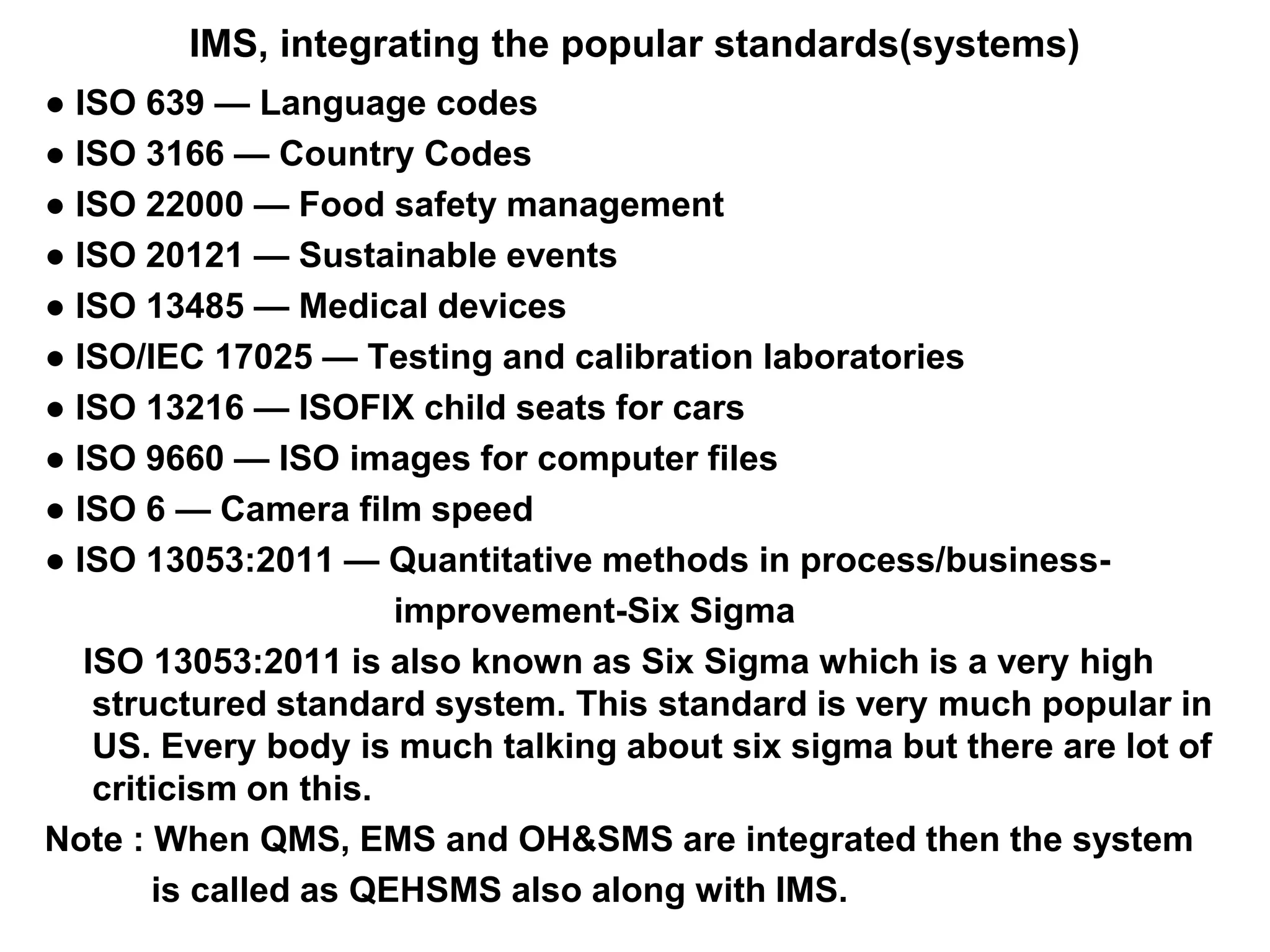 IMS, integrating the popular standards(systems)
● ISO 639 — Language codes
● ISO 3166 — Country Codes
● ISO 22000 — Food safety management
● ISO 20121 — Sustainable events
● ISO 13485 — Medical devices
● ISO/IEC 17025 — Testing and calibration laboratories
● ISO 13216 — ISOFIX child seats for cars
● ISO 9660 — ISO images for computer files
● ISO 6 — Camera film speed
● ISO 13053:2011 — Quantitative methods in process/business-
improvement-Six Sigma
ISO 13053:2011 is also known as Six Sigma which is a very high
structured standard system. This standard is very much popular in
US. Every body is much talking about six sigma but there are lot of
criticism on this.
Note : When QMS, EMS and OH&SMS are integrated then the system
is called as QEHSMS also along with IMS.
 
