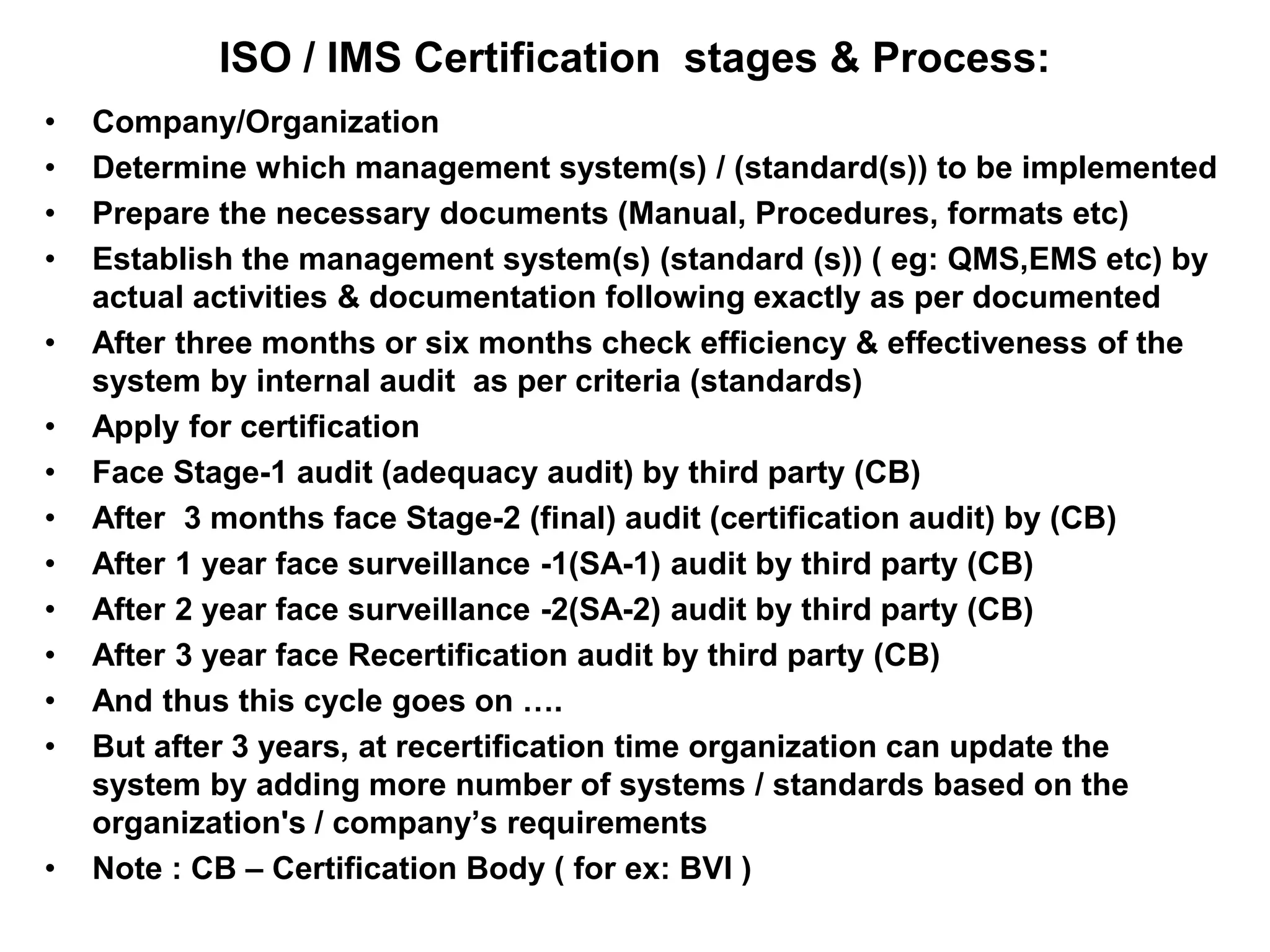 ISO / IMS Certification stages & Process:
• Company/Organization
• Determine which management system(s) / (standard(s)) to be implemented
• Prepare the necessary documents (Manual, Procedures, formats etc)
• Establish the management system(s) (standard (s)) ( eg: QMS,EMS etc) by
actual activities & documentation following exactly as per documented
• After three months or six months check efficiency & effectiveness of the
system by internal audit as per criteria (standards)
• Apply for certification
• Face Stage-1 audit (adequacy audit) by third party (CB)
• After 3 months face Stage-2 (final) audit (certification audit) by (CB)
• After 1 year face surveillance -1(SA-1) audit by third party (CB)
• After 2 year face surveillance -2(SA-2) audit by third party (CB)
• After 3 year face Recertification audit by third party (CB)
• And thus this cycle goes on ….
• But after 3 years, at recertification time organization can update the
system by adding more number of systems / standards based on the
organization's / company’s requirements
• Note : CB – Certification Body ( for ex: BVI )
 