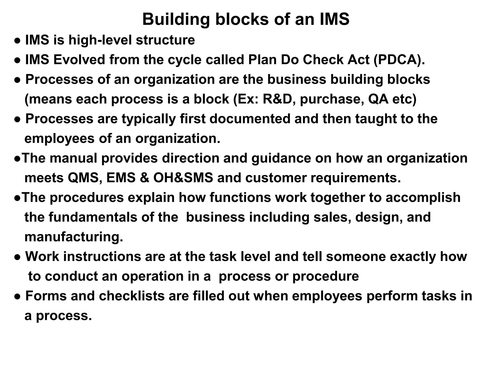 Building blocks of an IMS
● IMS is high-level structure
● IMS Evolved from the cycle called Plan Do Check Act (PDCA).
● Processes of an organization are the business building blocks
(means each process is a block (Ex: R&D, purchase, QA etc)
● Processes are typically first documented and then taught to the
employees of an organization.
●The manual provides direction and guidance on how an organization
meets QMS, EMS & OH&SMS and customer requirements.
●The procedures explain how functions work together to accomplish
the fundamentals of the business including sales, design, and
manufacturing.
● Work instructions are at the task level and tell someone exactly how
to conduct an operation in a process or procedure
● Forms and checklists are filled out when employees perform tasks in
a process.
 