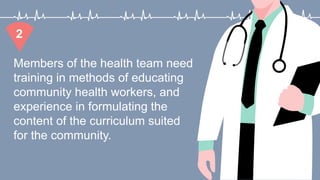 Members of the health team need
training in methods of educating
community health workers, and
experience in formulating the
content of the curriculum suited
for the community.
2
 