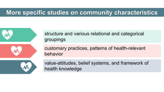 structure and various relational and categorical
groupings
value-attitudes, belief systems, and framework of
health knowledge
customary practices, patterns of health-relevant
behavior
More specific studies on community characteristics
 