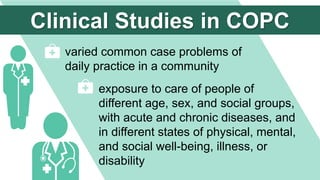 varied common case problems of
daily practice in a community
exposure to care of people of
different age, sex, and social groups,
with acute and chronic diseases, and
in different states of physical, mental,
and social well-being, illness, or
disability
Clinical Studies in COPC
 
