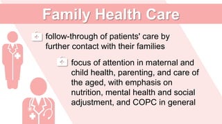 follow-through of patients' care by
further contact with their families
focus of attention in maternal and
child health, parenting, and care of
the aged, with emphasis on
nutrition, mental health and social
adjustment, and COPC in general
Family Health Care
 