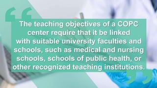The teaching objectives of a COPC
center require that it be linked
with suitable university faculties and
schools, such as medical and nursing
schools, schools of public health, or
other recognized teaching institutions.
 