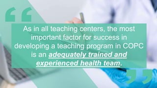 As in all teaching centers, the most
important factor for success in
developing a teaching program in COPC
is an adequately trained and
experienced health team.
 