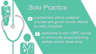 Solo Practice
practitioners attend postgrad
courses and grand rounds offered
by many hospitals
participate in the COPC rounds
at community-based teaching
centers where these exist
 