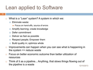 Lean applied to Software
11


What is a “Lean” system? A system in which we:


Eliminate waste:


Focus on hand-offs, source of errors



Amplify learning; create knowledge



Defer commitment



Deliver as fast as possible



Respect people; Empower them



Build quality in; optimize whole



Improvements can happen when you can see what is happening in
the system => reduce waste



Focus on better economic outcome than better utilization of
resources



Think of it as a pipeline... Anything, that slows things flowing out of
the pipeline is a waste
12/10/2013

 