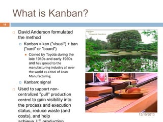 What is Kanban?
14


David Anderson formulated
the method


Kanban = kan ("visual") + ban
("card" or "board")





Coined by Toyota during the
late 1940s and early 1950s
and has spread to the
manufacturing industry all over
the world as a tool of Lean
Manufacturing

Kanban: signal

Used to support noncentralized "pull" production
control to gain visibility into
the process and execution
status, reduce waste (and
costs), and help

12/10/2013

 