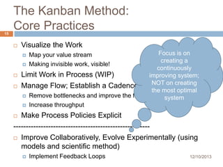 15

The Kanban Method:
Core Practices


Visualize the Work
Focus is on
creating a

continuously
Limit Work in Process (WIP)
improving system;
NOT on creating
Manage Flow; Establish a Cadence
the most optimal
 Remove bottlenecks and improve the flow
system
 Increase throughput





Map your value stream
Making invisible work, visible!

Make Process Policies Explicit
------------------------------------------------------ Improve Collaboratively, Evolve Experimentally (using
models and scientific method)




Implement Feedback Loops

12/10/2013

 