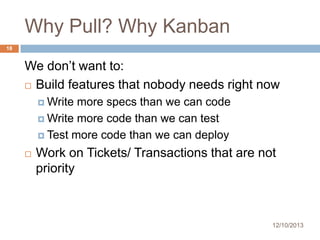Why Pull? Why Kanban
18

We don’t want to:
 Build features that nobody needs right now
 Write

more specs than we can code
 Write more code than we can test
 Test more code than we can deploy


Work on Tickets/ Transactions that are not
priority

12/10/2013

 