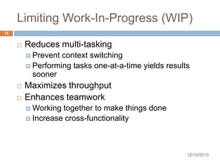 Limiting Work-In-Progress (WIP)
19



Reduces multi-tasking
 Prevent

context switching
 Performing tasks one-at-a-time yields results
sooner




Maximizes throughput
Enhances teamwork
 Working

together to make things done
 Increase cross-functionality

12/10/2013

 