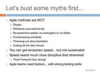 Let’s bust some myths first...
2



Agile methods are NOT:










You can get temporary speed... but not sustainable
Speed needs much more discipline that otherwise!




Sloppy
Whatever-you-want-to-do
No-questions-asked, no-managers or no-dates
Compressing schedule
Throwing out documentation
Coding till the last minute

Think Formula One racing!

Agile teams need testers... with strong testing skills
12/10/2013

 