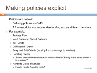 Making policies explicit
20


Policies are not evil
 Defining policies vs QMS
 A framework for common understanding across all team members



For example:


Process Flow



Input Cadence; Output Cadence



WIP Limits



Definition of “Done”



Entry and Exit Criteria (moving from one stage to another)



Handling rework




Should the card be send back on the work board OR stay in the same lane till it
is reworked?

Handling Class of Service


How to handle Expedite cards?

12/10/2013

 