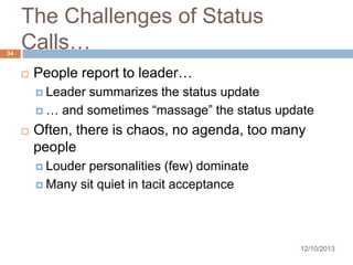 34

The Challenges of Status
Calls…


People report to leader…
 Leader

summarizes the status update
 … and sometimes “massage” the status update


Often, there is chaos, no agenda, too many
people
 Louder

personalities (few) dominate
 Many sit quiet in tacit acceptance

12/10/2013

 