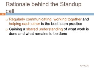 35

Rationale behind the Standup
call




Regularly communicating, working together and
helping each other is the best team practice
Gaining a shared understanding of what work is
done and what remains to be done

12/10/2013

 