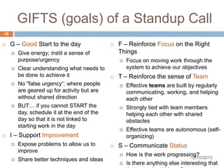 GIFTS (goals) of a Standup Call
38


G – Good Start to the day




Give energy; instil a sense of
purpose/urgency
Clear understanding what needs to
be done to achieve it





BUT… if you cannot START the
day, schedule it at the end of the
day so that it is not linked to
starting work in the day



Expose problems to allow us to
improve
Share better techniques and ideas

Focus on moving work through the
system to achieve our objectives

T – Reinforce the sense of Team


Strongly tied with team members
helping each other with shared
obstacles





Effective teams are built by regularly
communicating, working, and helping
each other



I – Support Improvement


F – Reinforce Focus on the Right
Things


No "false urgency“: where people
are geared up for activity but are
without shared direction







Effective teams are autonomous (selforganizing)

S – Communicate Status


How is the work progressing?



Is there anything else interesting that

12/10/2013

 