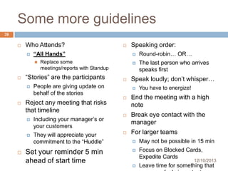 Some more guidelines
39


Who Attends?


“All Hands”






People are giving update on
behalf of the stories

Reject any meeting that risks
that timeline






Including your manager’s or
your customers

They will appreciate your
commitment to the “Huddle”

Set your reminder 5 min
ahead of start time

Speaking order:




Round-robin… OR…



Replace some
meetings/reports with Standup

“Stories” are the participants




The last person who arrives
speaks first

Speak loudly; don’t whisper…


You have to energize!



End the meeting with a high
note



Break eye contact with the
manager



For larger teams


May not be possible in 15 min



Focus on Blocked Cards,
Expedite Cards

12/10/2013



Leave time for something that

 