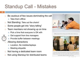 Standup Call - Mistakes
40


Be cautious of few issues dominating the call


Take them offline



Not Standing: Take out the chairs!



Some people get into “story telling”



Team members not showing up on time




Get support from line managers




Pick a time that everyone is OK with
Provide buffer between meetings

Allowing distractions


Location, No mobiles/laptops



Meeting etiquette



Not having a dedicated team room



Not using Standup for distributed teams

12/10/2013

 