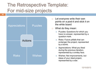 The Retrospective Template:
For mid-size projects
42




Appreciations

Let everyone write their own
points on a post-it and stick it on
the white board
What do they mean:

Puzzles





Risks

Wishes

Risks: Future pitfalls that can
endanger the project, represented
by a bomb.



Actions

Puzzles: Questions for which you
have no answer, represented by a
question mark.

Appreciations: What you liked
during the previous iteration,
represented by a smiley face.



Wishes: Not improvements, but
ideas of your ideal project,
represented by a star.

12/10/2013

 