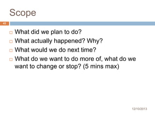 Scope
43






What did we plan to do?
What actually happened? Why?
What would we do next time?
What do we want to do more of, what do we
want to change or stop? (5 mins max)

12/10/2013

 