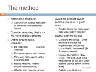 The method
44


Nominate a facilitator








Consider an outside facilitator
to eliminate inter-personal
issues

Consider removing chairs =>
No more endless debates

Avoid the product owner
(unless you have a great
one!)




Tend to hijack the discussion
with “all problem with dev”

Collect data for 15 min


Define ground rules.
Consider:


Be respectful
interrupt



Put away laptops and phones



Park long discussions in the
designated lot



What is said here stays here



Look at Cumulative Flow,
Cycle Time and Lead Time –
what issues do we see, what
actions can we take? (5 mins
max)
12/10/2013



Collate your blockers

Recap what you hear to
ensure understanding



Go round the group – what
have we done for the
improvement actions we
committed to last week? (23min per person)

; Do not

 