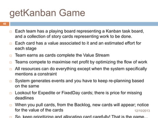 getKanban Game
46


Each team has a playing board representing a Kanban task board,
and a collection of story cards representing work to be done.



Each card has a value associated to it and an estimated effort for
each stage



Team earns as cards complete the Value Stream



Teams compete to maximise net profit by optimizing the flow of work



All resources can do everything except when the system specifically
mentions a constraint



System generates events and you have to keep re-planning based
on the same



Lookout for Expedite or FixedDay cards; there is price for missing
deadlines



When you pull cards, from the Backlog, new cards will appear; notice
for the value of the cards
12/10/2013

 