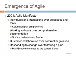 Emergence of Agile
8



2001: Agile Manifesto
 individuals

and interactions over processes and

tools
 Colocation/pair

programming

 Working

software over comprehensive
documentation
 Sprints:

deliverable software

 Customer

collaboration over contract negotiation
 Responding to change over following a plan
 Plan/Scope

committed to the current Sprint
12/10/2013

 