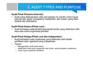 2. AUDIT TYPES AND PURPOSE
Audit Pihak Pertama (Internal) :
• Audit yang dilaksanakan oleh perusahaan itu sendiri untuk tujuan
internal dan dapat mengetahui keefektifan dari sistem yang telah
dipakai dan diterapkan.
Audit Pihak Kedua (Pihak Luar) :
• Audit terhadap subkontraktor/pemasok/vendor yang dilakukan oleh
atau atas nama organisasi pembeli
Audit Pihak Ketiga (Pihak Luar dan Independen) :
• Audit terhadap suatu organisasi yang dilakukan oleh badan
sertifikasi atau registrasi yang independen
• Tujuan :
o Menggantikan Audit pihak kedua
o Melakukan Audit yang independen oleh pihak yang kompeten/ profesional
o Untuk tujuan registrasi/ sertifikasi
 