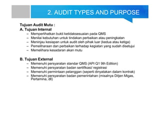 2. AUDIT TYPES AND PURPOSE
Tujuan Audit Mutu :
A. Tujuan Internal
– Memperlihatkan bukti ketidaksesuaian pada QMS
– Menilai kebutuhan untuk tindakan perbaikan atau peningkatan
– Meninjau kesiapan untuk audit oleh pihak luar (kedua atau ketiga)
– Pemeliharaan dan perbaikan terhadap kegiatan yang sudah disetujui
– Memelihara kesadaran akan mutu
B. Tujuan External
– Memenuhi persyaratan standar QMS (API Q1 9th Edition)
– Memenuhi persyaratan badan sertifikasi/ registrasi
– Memenuhi permintaan pelanggan (seperti dinyatakan dalam kontrak)
– Memenuhi persyaratan badan pemerintahan (misalnya Ditjen Migas,
Pertamina, dll)
 