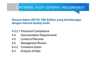 3. INTERNAL AUDIT GENERAL REQUIREMENT
Klausul dalam API Q1 10th Edition yang berhubungan
dengan Internal Quality Audit
4.3.2.1 Personnel Competence
4.4 Documentation Requirements
4.5 Control of Records
6.5 Management Review
6.4.2 Corrective Action
6.3 Analysis of Data
 