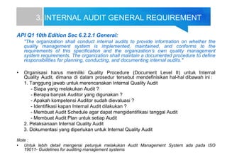 3. INTERNAL AUDIT GENERAL REQUIREMENT
API Q1 10th Edition Sec 6.2.2.1 General:
"The organization shall conduct internal audits to provide information on whether the
quality management system is implemented, maintained, and conforms to the
requirements of this specification and the organization’s own quality management
system requirements. The organization shall maintain a documented procedure to define
responsibilities for planning, conducting, and documenting internal audits."
• Organisasi harus memiliki Quality Procedure (Document Level II) untuk Internal
Quality Audit, dimana di dalam prosedur tersebut mendefinisikan hal-hal dibawah ini :
1. Tanggung jawab untuk merencanakan Internal Quality Audit
- Siapa yang melakukan Audit ?
- Berapa banyak Auditor yang digunakan ?
- Apakah kompetensi Auditor sudah dievaluasi ?
- Identifikasi kapan Internal Audit dilakukan ?
- Membuat Audit Schedule agar dapat mengidentifikasi tanggal Audit
- Membuat Audit Plan untuk setiap Audit
2. Pelaksanaan Internal Quality Audit
3. Dokumentasi yang diperlukan untuk Internal Quality Audit
Note :
• Untuk lebih detail mengenai petunjuk melakukan Audit Management System ada pada ISO
19011- Guidelines for auditing management systems
 