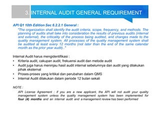 3. INTERNAL AUDIT GENERAL REQUIREMENT
API Q1 10th Edition Sec 6.2.2.1 General :
"The organization shall identify the audit criteria, scope, frequency, and methods. The
planning of audits shall take into consideration the results of previous audits (internal
and external), the criticality of the process being audited, and changes made to the
quality management system. All processes of the quality management system shall
be audited at least every 12 months (not later than the end of the same calendar
month as the prior year audit).."
Internal Audit harus mengidentifikasi :
• Kriteria audit, cakupan audit, frekuensi audit dan metode audit
• Audit juga harus meninjau hasil audit internal sebelumnya dan audit yang dilakukan
pihak eksternal
• Proses-proses yang kritikal dan perubahan dalam QMS
• Internal Audit dilakukan dalam periode 12 bulan sekali
NOTE :
API License Agreement : if you are a new applicant, the API will not audit your quality
management system unless the quality management system has been implemented for
four (4) months and an internal audit and a management review has been performed
 