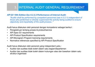 3. INTERNAL AUDIT GENERAL REQUIREMENT
API Q1 10th Edition Sec 6.2.2.2 Performance of Internal Audit:
"Audits shall be performed by competent personnel (see 4.3.2.1) independent of
those who performed or directly supervised the activity being audited to ensure
objectivity and impartiality of the audit process.."
Audit harus dilakukan oleh personel dengan kompetensi sebagai berikut :
• Pengetahuan tentang proses & product/service
• API Spec Q1 requirements
• API Product Specification requirements
• API Monogram Program licensing requirements
• Normative references specified by API Product Specification
Audit harus dilakukan oleh personel yang independent yaitu :
• Auditor dan auditee tidak boleh dalam satu bagian/departemen
• Auditor dan auditee tidak boleh dalam hubungan atas dan bawahan dalam satu
struktur organisasi
 