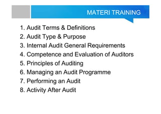 MATERI TRAINING
1. Audit Terms & Definitions
2. Audit Type & Purpose
3. Internal Audit General Requirements
4. Competence and Evaluation of Auditors
5. Principles of Auditing
6. Managing an Audit Programme
7. Performing an Audit
8. Activity After Audit
 